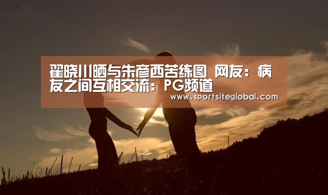 翟晓川晒与朱彦西苦练图 网友:病友之间互相交流:PG频道(图2) PG服务