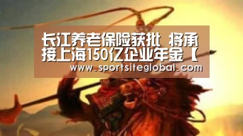 长江养老保险获批 将承接上海150亿企业年金【PG官网】(图1) PG频道